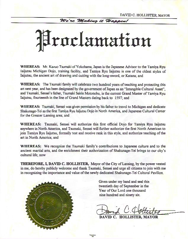
  Proclamation
  
  Whereas: Mr Kazuo Tsumaki of Yokohama, Japan is the Japanese Advisor to the Tamiya Ryu 
  Iaijutsu Michigan Dojo, training facility, and Tamiya Ryu Iaijutsu is on of the oldest styles of 
  Iaijutsu, the ancient art of drawing and cutting with the long-sword, or Katana; and

  Whereas: The Tsumaki family will celebrate two hundred years of teaching and protecting this
  art next year, and has been designated by the government of Japan as an "Intangible Cultural Asset", 
  and Tsumaki Sensei's father, Tsumaki Seirin Motonobu, is the current Grand Master of Tamiya Ryu
  Iaijutsu, fourteenth in the line of Grand Masters dating ack to 1597; and

  Whereas: Tsumaki Sensei was given permission by his father to travel to Michigan and dedicate 
  Shakunage-Tei as the first Tamiya Ryu Iaijutsu Dojo in North America, and Japanese Cultural Center
  for the Greater Lansing area; and

  Whereas: Tsumaki Sensei will authorize this first official Dojo for Tamiya Ryu Iaijutsu
  anywhere in North America, and Tsumaki Sensei will further authorize the first North American to
  join Tamiya Ryu Iaijutsu, formally test and receive rank in this style, and authorize teaching of the
  art in North America; and

  Whereas: We recognize the Tsumaki family's contribution to Japanese culture and to the 
  ancient martial arts, and the enrichment their authorization of Shakunage-Tei bring to our city's 
  cultural life; now

  Therefore, I, David C. Hollister, Mayor of the City of Lansing, by the power vested
  in me, do hereby publicly welcome and thank Tsumaki Sensei and urge all citizens to join with me
  in recognizing the importance and value of the newly dedicated Shakunage-Tei Cultural Pavilion.

  Given under my hand and seal this twentieth day of September in the Year of Our Lord on thousand nine hundred and ninety six.

  David C. Hollister, Mayor
  